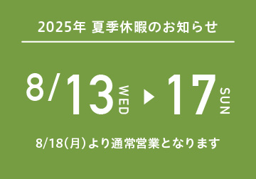 <お知らせ > 夏季休暇は8/13（水）～8/17（日）まで。 8/18（月）より通常営業となります。